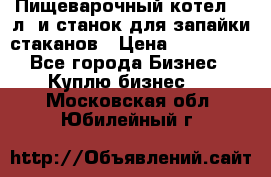 Пищеварочный котел 25 л. и станок для запайки стаканов › Цена ­ 250 000 - Все города Бизнес » Куплю бизнес   . Московская обл.,Юбилейный г.
